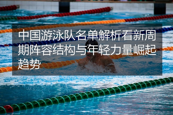 中国游泳队名单解析看新周期阵容结构与年轻力量崛起趋势